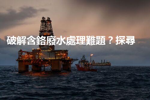 破解含鉻廢水處理難題？探尋高效低耗的創(chuàng)新方案！